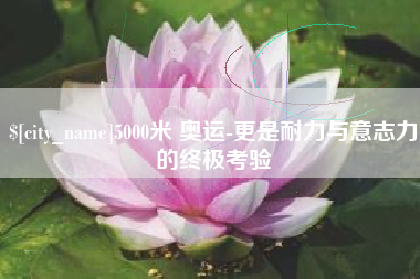 铜陵5000米 奥运-更是耐力与意志力的终极考验