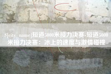 铜陵短道5000米接力决赛-短道5000米接力决赛：冰上的速度与激情碰撞