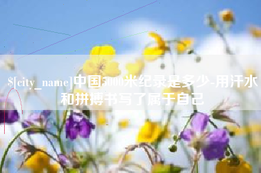 铜陵中国5000米纪录是多少-用汗水和拼搏书写了属于自己