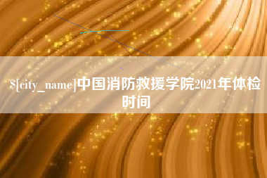 铜陵中国消防救援学院2021年体检时间