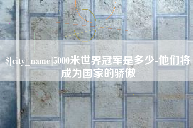铜陵5000米世界冠军是多少-他们将成为国家的骄傲