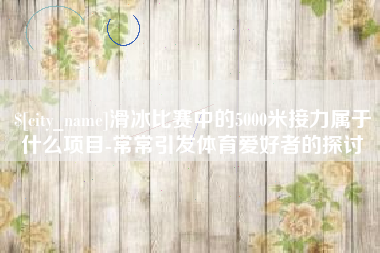 铜陵滑冰比赛中的5000米接力属于什么项目-常常引发体育爱好者的探讨